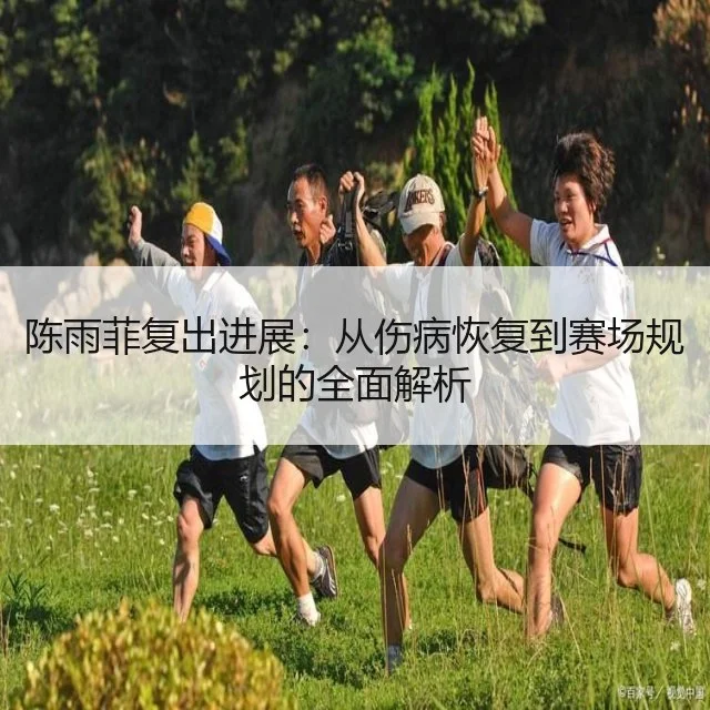 陈雨菲复出进展：从伤病恢复到赛场规划的全面解析